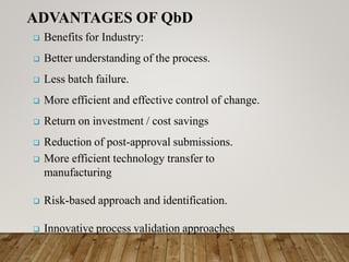  Benefits for Industry:
 Better understanding of the process.
 Less batch failure.
 More efficient and effective control of change.
 Return on investment / cost savings
 Reduction of post-approval submissions.
 More efficient technology transfer to
manufacturing
 Risk-based approach and identification.
 Innovative process validation approaches
ADVANTAGES OF QbD
 