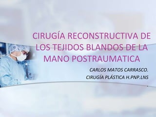 CIRUGÍA RECONSTRUCTIVA DE 
LOS TEJIDOS BLANDOS DE LA 
MANO POSTRAUMATICA 
CARLOS MATOS CARRASCO. 
CIRUGÍA PLÁSTICA H.PNP.LNS 
. 
 