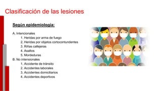 Clasificación de las lesiones
Según epidemiología:
A. Intencionales
1. Heridas por arma de fuego
2. Heridas por objetos cortocontundentes
3. Riñas callejeras
4. Asaltos
5. Mordeduras
B. No intensionales
1. Accidente de tránsito
2. Accidentes laborales
3. Accidentes domiciliarios
4. Accidentes deportivos
-
 