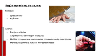 Según mecanismo de trauma:
Cerradas:
- aplastamiento
- explosión
Abiertas
- Fracturas abiertas
- Amputaciones, lesiones por “degloving”
- Heridas: cortopunzante, contundentes, cortocontundente, quemaduras.
- Mordeduras (animal o humana) muy contaminadas
-
 