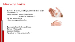 Mano con herida
● Curación de herida, lavado y cubrimiento de la lesión.
-Lidocaína al 1%
-Dosis máxima: 4.5mg/kg sin epinefrina
7.0mg/kg con epinefrina 23
-No uso yodopovidona.
-Cierre por segunda intención.
● Sutura simple en lesiones abiertas
● Control del sangrado
● Uso de antibióticos
● No suturar heridas contaminadas
-
 