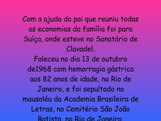 Com a ajuda do pai que reuniu todas as economias da família foi para Suíça, onde esteve no Sanatório de Clavadel. Faleceu no dia 13 de outubro de1968 com hemorragia gástrica aos 82 anos de idade, no Rio de Janeiro, e foi sepultado no mausoléu da Academia Brasileira de Letras, no Cemitério São João Batista, no Rio de Janeiro. 