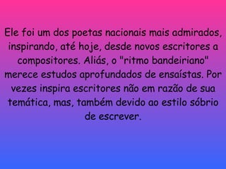 Ele foi um dos poetas nacionais mais admirados, inspirando, até hoje, desde novos escritores a compositores. Aliás, o "ritmo bandeiriano" merece estudos aprofundados de ensaístas. Por vezes inspira escritores não em razão de sua temática, mas, também devido ao estilo sóbrio de escrever. 