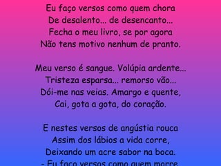 Desencanto Eu faço versos como quem chora De desalento... de desencanto... Fecha o meu livro, se por agora Não tens motivo nenhum de pranto. Meu verso é sangue. Volúpia ardente... Tristeza esparsa... remorso vão... Dói-me nas veias. Amargo e quente, Cai, gota a gota, do coração. E nestes versos de angústia rouca Assim dos lábios a vida corre, Deixando um acre sabor na boca. - Eu faço versos como quem morre. 
