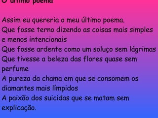 O último poema Assim eu quereria o meu último poema. Que fosse terno dizendo as coisas mais simples e menos intencionais Que fosse ardente como um soluço sem lágrimas Que tivesse a beleza das flores quase sem perfume A pureza da chama em que se consomem os diamantes mais límpidos A paixão dos suicidas que se matam sem explicação. 