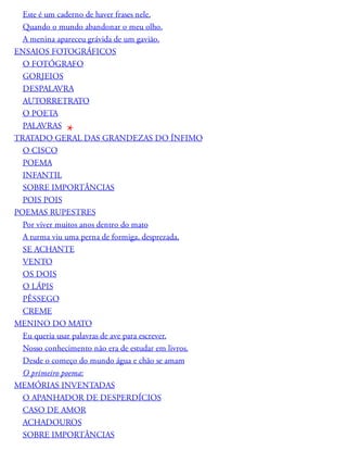 Este é um caderno de haver frases nele.
Quando o mundo abandonar o meu olho.
A menina apareceu grávida de um gavião.
ENSAIOS FOTOGRÁFICOS
O FOTÓGRAFO
GORJEIOS
DESPALAVRA
AUTORRETRATO
O POETA
PALAVRAS
TRATADO GERAL DAS GRANDEZAS DO ÍNFIMO
O CISCO
POEMA
INFANTIL
SOBRE IMPORTÂNCIAS
POIS POIS
POEMAS RUPESTRES
Por viver muitos anos dentro do mato
A turma viu uma perna de formiga, desprezada,
SE ACHANTE
VENTO
OS DOIS
O LÁPIS
PÊSSEGO
CREME
MENINO DO MATO
Eu queria usar palavras de ave para escrever.
Nosso conhecimento não era de estudar em livros.
Desde o começo do mundo água e chão se amam
O primeiro poema:
MEMÓRIAS INVENTADAS
O APANHADOR DE DESPERDÍCIOS
CASO DE AMOR
ACHADOUROS
SOBRE IMPORTÂNCIAS
*
 