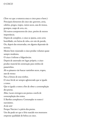 O CISCO
(Tem vez que a natureza ataca o cisco para o bem.)
Principais elementos do cisco são: gravetos, areia,
cabelos, pregos, trapos, ramos secos, asas de mosca,
grampos, cuspe de aves, etc.
Há outros componentes do cisco, porém de menos
importância.
Depois de completo, o cisco se ajunta, com certa
humildade, em beiras de ralos, em raiz de parede,
Ou, depois das enxurradas, em alguma depressão de
terreno.
Mesmo bem rejuntado o cisco produz volumes quase
sempre modestos.
O cisco é infenso a fulgurâncias.
Depois de assentado em lugar próprio, o cisco
produz material de construção para ninhos de
passarinhos.
Ali os pássaros vão buscar raminhos secos, trapos,
asas de mosca
Para a feitura de seus ninhos.
O cisco há de ser sempre aglomerado que se iguala
a restos.
Que se iguala a restos a fim de obter a contemplação
dos poetas.
Aliás, Lacan entregava aos poetas a tarefa de
contemplação dos restos.
E Barthes completava: Contemplar os restos é
narcisismo.
Ai de nós!
Porque Narciso é a pátria dos poetas.
Um dia pode ser que o lírio nascido nos monturos
empreste qualidade de beleza ao cisco.
 