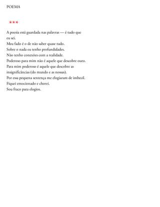 POEMA
A poesia está guardada nas palavras — é tudo que
eu sei.
Meu fado é o de não saber quase tudo.
Sobre o nada eu tenho profundidades.
Não tenho conexões com a realidade.
Poderoso para mim não é aquele que descobre ouro.
Para mim poderoso é aquele que descobre as
insignificâncias (do mundo e as nossas).
Por essa pequena sentença me elogiaram de imbecil.
Fiquei emocionado e chorei.
Sou fraco para elogios.
***
 