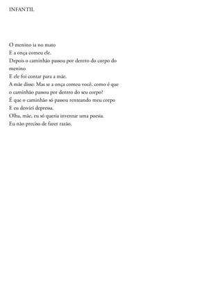 INFANTIL
O menino ia no mato
E a onça comeu ele.
Depois o caminhão passou por dentro do corpo do
menino
E ele foi contar para a mãe.
A mãe disse: Mas se a onça comeu você, como é que
o caminhão passou por dentro do seu corpo?
É que o caminhão só passou renteando meu corpo
E eu desviei depressa.
Olha, mãe, eu só queria inventar uma poesia.
Eu não preciso de fazer razão.
 