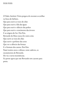 POIS POIS
O Padre Antônio Vieira pregava de encostar as orelhas
na boca do bárbaro.
Que para ouvir as vozes do chão
Que para ouvir a fala das águas
Que para ouvir o silêncio das pedras
Que para ouvir o crescimento das árvores
E as origens do Ser. Pois Pois.
Bernardo da Mata nunca fez outra coisa
Que ouvir as vozes do chão
Que ouvir o perfume das cores
Que ver o silêncio das formas
E o formato dos cantos. Pois Pois.
Passei muitos anos a rabiscar, neste caderno, os
escutamentos de Bernardo.
Ele via e ouvia inexistências.
Eu penso agora que esse Bernardo tem cacoete para
poeta.
 