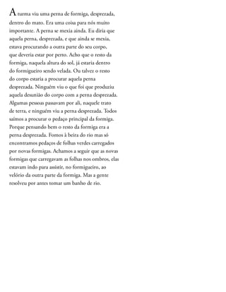 Aturma viu uma perna de formiga, desprezada,
dentro do mato. Era uma coisa para nós muito
importante. A perna se mexia ainda. Eu diria que
aquela perna, desprezada, e que ainda se mexia,
estava procurando a outra parte do seu corpo,
que deveria estar por perto. Acho que o resto da
formiga, naquela altura do sol, já estaria dentro
do formigueiro sendo velada. Ou talvez o resto
do corpo estaria a procurar aquela perna
desprezada. Ninguém viu o que foi que produziu
aquela desunião do corpo com a perna desprezada.
Algumas pessoas passavam por ali, naquele trato
de terra, e ninguém viu a perna desprezada. Todos
saímos a procurar o pedaço principal da formiga.
Porque pensando bem o resto da formiga era a
perna desprezada. Fomos à beira do rio mas só
encontramos pedaços de folhas verdes carregados
por novas formigas. Achamos a seguir que as novas
formigas que carregavam as folhas nos ombros, elas
estavam indo para assistir, no formigueiro, ao
velório da outra parte da formiga. Mas a gente
resolveu por antes tomar um banho de rio.
 