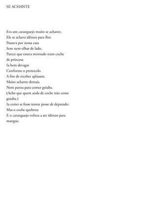 SE ACHANTE
Era um caranguejo muito se achante.
Ele se achava idôneo para flor.
Passava por nossa casa
Sem nem olhar de lado.
Parece que estava montado num coche
de princesa.
Ia bem devagar
Conforme o protocolo
A fim de receber aplausos.
Muito achante demais.
Nem parou para comer goiaba.
(Acho que quem anda de coche não come
goiaba.)
Ia como se fosse tomar posse de deputado.
Mas o coche quebrou
E o caranguejo voltou a ser idôneo para
mangue.
 