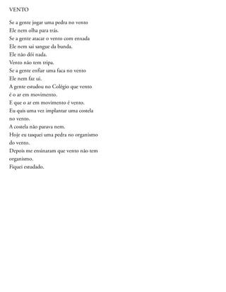 VENTO
Se a gente jogar uma pedra no vento
Ele nem olha para trás.
Se a gente atacar o vento com enxada
Ele nem sai sangue da bunda.
Ele não dói nada.
Vento não tem tripa.
Se a gente enfiar uma faca no vento
Ele nem faz ui.
A gente estudou no Colégio que vento
é o ar em movimento.
E que o ar em movimento é vento.
Eu quis uma vez implantar uma costela
no vento.
A costela não parava nem.
Hoje eu tasquei uma pedra no organismo
do vento.
Depois me ensinaram que vento não tem
organismo.
Fiquei estudado.
 