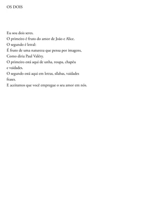 OS DOIS
Eu sou dois seres.
O primeiro é fruto do amor de João e Alice.
O segundo é letral:
É fruto de uma natureza que pensa por imagens,
Como diria Paul Valéry.
O primeiro está aqui de unha, roupa, chapéu
e vaidades.
O segundo está aqui em letras, sílabas, vaidades
frases.
E aceitamos que você empregue o seu amor em nós.
 