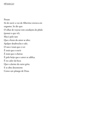 PÊSSEGO
Proust
Só de ouvir a voz de Albertine entrava em
orgasmo. Se diz que:
O olhar de voyeur tem condições de phalo
(possui o que vê).
Mas é pelo tato
Que a fonte do amor se abre.
Apalpar desabrocha o talo.
O tato é mais que o ver
É mais que o ouvir
É mais que o cheirar.
É pelo beijo que o amor se edifica.
É no calor da boca
Que o alarme da carne grita.
E se abre docemente
Como um pêssego de Deus.
 
