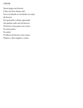 CREME
Sucuri pegou um bezerro
E deu um forte abraço nele.
Foi se enrolando se enrolando no corpo
do bezerro
Foi apertando o abraço apertando
Até quebrar todo osso do bezerro.
O bezerro virou parece um creme.
Eu estava perto.
Eu assisti.
O silêncio do bezerro nem mexia.
Depois a cobra engoliu o creme.
 