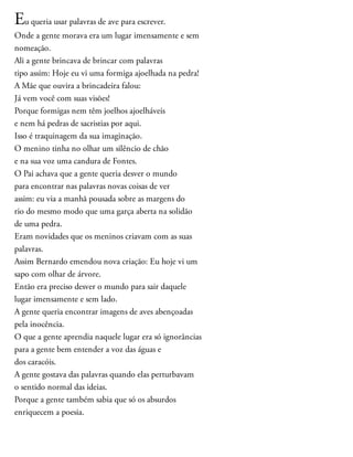 Eu queria usar palavras de ave para escrever.
Onde a gente morava era um lugar imensamente e sem
nomeação.
Ali a gente brincava de brincar com palavras
tipo assim: Hoje eu vi uma formiga ajoelhada na pedra!
A Mãe que ouvira a brincadeira falou:
Já vem você com suas visões!
Porque formigas nem têm joelhos ajoelháveis
e nem há pedras de sacristias por aqui.
Isso é traquinagem da sua imaginação.
O menino tinha no olhar um silêncio de chão
e na sua voz uma candura de Fontes.
O Pai achava que a gente queria desver o mundo
para encontrar nas palavras novas coisas de ver
assim: eu via a manhã pousada sobre as margens do
rio do mesmo modo que uma garça aberta na solidão
de uma pedra.
Eram novidades que os meninos criavam com as suas
palavras.
Assim Bernardo emendou nova criação: Eu hoje vi um
sapo com olhar de árvore.
Então era preciso desver o mundo para sair daquele
lugar imensamente e sem lado.
A gente queria encontrar imagens de aves abençoadas
pela inocência.
O que a gente aprendia naquele lugar era só ignorâncias
para a gente bem entender a voz das águas e
dos caracóis.
A gente gostava das palavras quando elas perturbavam
o sentido normal das ideias.
Porque a gente também sabia que só os absurdos
enriquecem a poesia.
 