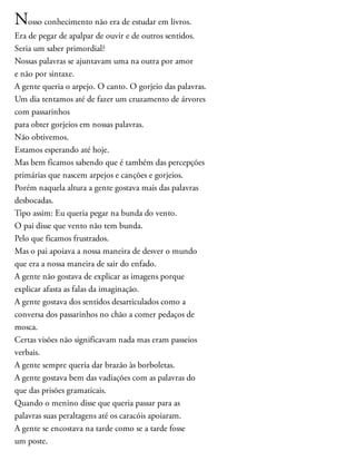 Nosso conhecimento não era de estudar em livros.
Era de pegar de apalpar de ouvir e de outros sentidos.
Seria um saber primordial?
Nossas palavras se ajuntavam uma na outra por amor
e não por sintaxe.
A gente queria o arpejo. O canto. O gorjeio das palavras.
Um dia tentamos até de fazer um cruzamento de árvores
com passarinhos
para obter gorjeios em nossas palavras.
Não obtivemos.
Estamos esperando até hoje.
Mas bem ficamos sabendo que é também das percepções
primárias que nascem arpejos e canções e gorjeios.
Porém naquela altura a gente gostava mais das palavras
desbocadas.
Tipo assim: Eu queria pegar na bunda do vento.
O pai disse que vento não tem bunda.
Pelo que ficamos frustrados.
Mas o pai apoiava a nossa maneira de desver o mundo
que era a nossa maneira de sair do enfado.
A gente não gostava de explicar as imagens porque
explicar afasta as falas da imaginação.
A gente gostava dos sentidos desarticulados como a
conversa dos passarinhos no chão a comer pedaços de
mosca.
Certas visões não significavam nada mas eram passeios
verbais.
A gente sempre queria dar brazão às borboletas.
A gente gostava bem das vadiações com as palavras do
que das prisões gramaticais.
Quando o menino disse que queria passar para as
palavras suas peraltagens até os caracóis apoiaram.
A gente se encostava na tarde como se a tarde fosse
um poste.
 