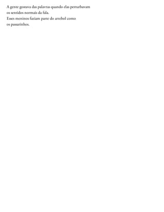 A gente gostava das palavras quando elas perturbavam
os sentidos normais da fala.
Esses meninos faziam parte do arrebol como
os passarinhos.
 