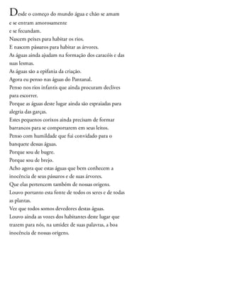 Desde o começo do mundo água e chão se amam
e se entram amorosamente
e se fecundam.
Nascem peixes para habitar os rios.
E nascem pássaros para habitar as árvores.
As águas ainda ajudam na formação dos caracóis e das
suas lesmas.
As águas são a epifania da criação.
Agora eu penso nas águas do Pantanal.
Penso nos rios infantis que ainda procuram declives
para escorrer.
Porque as águas deste lugar ainda são espraiadas para
alegria das garças.
Estes pequenos corixos ainda precisam de formar
barrancos para se comportarem em seus leitos.
Penso com humildade que fui convidado para o
banquete dessas águas.
Porque sou de bugre.
Porque sou de brejo.
Acho agora que estas águas que bem conhecem a
inocência de seus pássaros e de suas árvores.
Que elas pertencem também de nossas origens.
Louvo portanto esta fonte de todos os seres e de todas
as plantas.
Vez que todos somos devedores destas águas.
Louvo ainda as vozes dos habitantes deste lugar que
trazem para nós, na umidez de suas palavras, a boa
inocência de nossas origens.
 