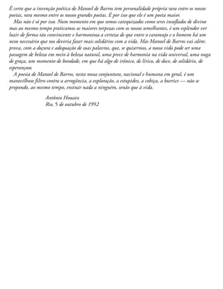 É certo que a invenção poética de Manoel de Barros tem personalidade própria rara entre os nossos
poetas, rara mesmo entre os nossos grandes poetas. É por isso que ele é um poeta maior.
Mas não é só por isso. Num momento em que somos catequizados como seres insuflados de divino
mas ao mesmo tempo praticamos as maiores torpezas com os nossos semelhantes, é um esplendor ver
luzir de forma tão convincente e harmoniosa a certeza de que entre o caramujo e o homem há um
nexo necessário que nos deveria fazer mais solidários com a vida. Mas Manoel de Barros vai além:
prova, com a doçura e adequação de suas palavras, que, se quisermos, a nossa vida pode ser uma
passagem de beleza em meio à beleza natural, uma prece de harmonia na vida universal, uma nuga
de graça, um momento de bondade, em que há algo de irônico, de lírico, de doce, de solidário, de
esperançoso.
A poesia de Manoel de Barros, nesta nossa conjuntura, nacional e humana em geral, é um
maravilhoso filtro contra a arrogância, a exploração, a estupidez, a cobiça, a burrice — não se
propondo, ao mesmo tempo, ensinar nada a ninguém, senão que à vida.
Antônio Houaiss
Rio, 5 de outubro de 1992
 