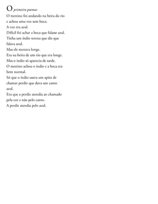 Oprimeiro poema:
O menino foi andando na beira do rio
e achou uma voz sem boca.
A voz era azul.
Difícil foi achar a boca que falasse azul.
Tinha um índio terena que diz-que
falava azul.
Mas ele morava longe.
Era na beira de um rio que era longe.
Mas o índio só aparecia de tarde.
O menino achou o índio e a boca era
bem normal.
Só que o índio usava um apito de
chamar perdiz que dava um canto
azul.
Era que a perdiz atendia ao chamado
pela cor e não pelo canto.
A perdiz atendia pelo azul.
 