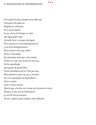 O APANHADOR DE DESPERDÍCIOS
Uso a palavra para compor meus silêncios.
Não gosto das palavras
fatigadas de informar.
Dou mais respeito
às que vivem de barriga no chão
tipo água pedra sapo.
Entendo bem o sotaque das águas.
Dou respeito às coisas desimportantes
e aos seres desimportantes.
Prezo insetos mais que aviões.
Prezo a velocidade
das tartarugas mais que a dos mísseis.
Tenho em mim esse atraso de nascença.
Eu fui aparelhado
para gostar de passarinhos.
Tenho abundância de ser feliz por isso.
Meu quintal é maior do que o mundo.
Sou um apanhador de desperdícios:
Amo os restos
como as boas moscas.
Queria que a minha voz tivesse um formato de canto.
Porque eu não sou da informática:
eu sou da invencionática.
Só uso a palavra para compor meus silêncios.
***
 