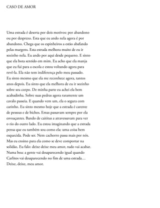 CASO DE AMOR
Uma estrada é deserta por dois motivos: por abandono
ou por desprezo. Esta que eu ando nela agora é por
abandono. Chega que os espinheiros a estão abafando
pelas margens. Esta estrada melhora muito de eu ir
sozinho nela. Eu ando por aqui desde pequeno. E sinto
que ela bota sentido em mim. Eu acho que ela manja
que eu fui para a escola e estou voltando agora para
revê-la. Ela não tem indiferença pelo meu passado.
Eu sinto mesmo que ela me reconhece agora, tantos
anos depois. Eu sinto que ela melhora de eu ir sozinho
sobre seu corpo. De minha parte eu achei ela bem
acabadinha. Sobre suas pedras agora raramente um
cavalo passeia. E quando vem um, ela o segura com
carinho. Eu sinto mesmo hoje que a estrada é carente
de pessoas e de bichos. Emas passavam sempre por ela
esvoaçantes. Bando de caititus a atravessavam para ver
o rio do outro lado. Eu estou imaginando que a estrada
pensa que eu também sou como ela: uma coisa bem
esquecida. Pode ser. Nem cachorro passa mais por nós.
Mas eu ensino para ela como se deve comportar na
solidão. Eu falo: deixe deixe meu amor, tudo vai acabar.
Numa boa: a gente vai desaparecendo igual quando
Carlitos vai desaparecendo no fim de uma estrada…
Deixe, deixe, meu amor.
 