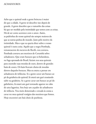 ACHADOUROS
Acho que o quintal onde a gente brincou é maior
do que a cidade. A gente só descobre isso depois de
grande. A gente descobre que o tamanho das coisas
há que ser medido pela intimidade que temos com as coisas.
Há de ser como acontece com o amor. Assim,
as pedrinhas do nosso quintal são sempre maiores do
que as outras pedras do mundo. Justo pelo motivo da
intimidade. Mas o que eu queria dizer sobre o nosso
quintal é outra coisa. Aquilo que a negra Pombada,
remanescente de escravos do Recife, nos contava.
Pombada contava aos meninos de Corumbá sobre
achadouros. Que eram buracos que os holandeses,
na fuga apressada do Brasil, faziam nos seus quintais
para esconder suas moedas de ouro, dentro de grandes
baús de couro. Os baús ficavam cheios de moedas
dentro daqueles buracos. Mas eu estava a pensar em
achadouros de infâncias. Se a gente cavar um buraco ao
pé da goiabeira do quintal, lá estará um guri ensaiando
subir na goiabeira. Se a gente cavar um buraco ao pé do
galinheiro, lá estará um guri tentando agarrar no rabo
de uma lagartixa. Sou hoje um caçador de achadouros
de infância. Vou meio dementado e enxada às costas a
cavar no meu quintal vestígios dos meninos que fomos.
Hoje encontrei um baú cheio de punhetas.
 