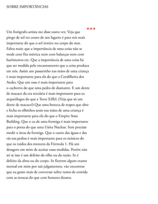 SOBRE IMPORTÂNCIAS
Um fotógrafo-artista me disse outra vez: Veja que
pingo de sol no couro de um lagarto é para nós mais
importante do que o sol inteiro no corpo do mar.
Falou mais: que a importância de uma coisa não se
mede com fita métrica nem com balanças nem com
barômetros etc. Que a importância de uma coisa há
que ser medida pelo encantamento que a coisa produza
em nós. Assim um passarinho nas mãos de uma criança
é mais importante para ela do que a Cordilheira dos
Andes. Que um osso é mais importante para
o cachorro do que uma pedra de diamante. E um dente
de macaco da era terciária é mais importante para os
arqueólogos do que a Torre Eiffel. (Veja que só um
dente de macaco!) Que uma boneca de trapos que abre
e fecha os olhinhos azuis nas mãos de uma criança é
mais importante para ela do que o Empire State
Building. Que o cu de uma formiga é mais importante
para o poeta do que uma Usina Nuclear. Sem precisar
medir o ânus da formiga. Que o canto das águas e das
rãs nas pedras é mais importante para os músicos do
que os ruídos dos motores da Fórmula 1. Há um
desagero em mim de aceitar essas medidas. Porém não
sei se isso é um defeito do olho ou da razão. Se é
defeito da alma ou do corpo. Se fizerem algum exame
mental em mim por tais julgamentos, vão encontrar
que eu gosto mais de conversar sobre restos de comida
com as moscas do que com homens doutos.
***
 