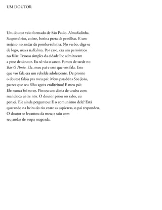 UM DOUTOR
Um doutor veio formado de São Paulo. Almofadinha.
Suspensórios, colete, botina preta de presilhas. E um
trejeito no andar de pomba-rolinha. No verbo, diga-se
de logo, usava naftalina. Por caso, era um pernóstico
no falar. Pessoas simples da cidade lhe admiravam
a pose de doutor. Eu só via o casco. Fomos de tarde no
Bar O Ponto. Ele, meu pai e este que vos fala. Este
que vos fala era um rebelde adolescente. De pronto
o doutor falou pra meu pai: Meus parabéns Seo João,
parece que seu filho agora endireitou! E meu pai:
Ele nunca foi torto. Pintou um clima de urubu com
mandioca entre nós. O doutor pisou no rabo, eu
pensei. Ele ainda perguntou: E o comunismo dele? Está
quarando na beira do rio entre as capivaras, o pai respondeu.
O doutor se levantou da mesa e saiu com
seu andar de vespa magoada.
 