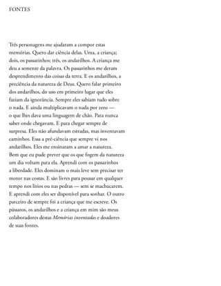FONTES
Três personagens me ajudaram a compor estas
memórias. Quero dar ciência delas. Uma, a criança;
dois, os passarinhos; três, os andarilhos. A criança me
deu a semente da palavra. Os passarinhos me deram
desprendimento das coisas da terra. E os andarilhos, a
preciência da natureza de Deus. Quero falar primeiro
dos andarilhos, do uso em primeiro lugar que eles
faziam da ignorância. Sempre eles sabiam tudo sobre
o nada. E ainda multiplicavam o nada por zero —
o que lhes dava uma linguagem de chão. Para nunca
saber onde chegavam. E para chegar sempre de
surpresa. Eles não afundavam estradas, mas inventavam
caminhos. Essa a pré-ciência que sempre vi nos
andarilhos. Eles me ensinaram a amar a natureza.
Bem que eu pude prever que os que fogem da natureza
um dia voltam para ela. Aprendi com os passarinhos
a liberdade. Eles dominam o mais leve sem precisar ter
motor nas costas. E são livres para pousar em qualquer
tempo nos lírios ou nas pedras — sem se machucarem.
E aprendi com eles ser disponível para sonhar. O outro
parceiro de sempre foi a criança que me escreve. Os
pássaros, os andarilhos e a criança em mim são meus
colaboradores destas Memórias inventadas e doadores
de suas fontes.
 