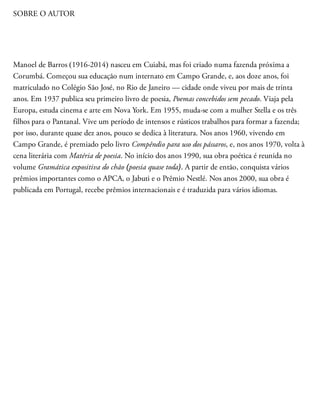 SOBRE O AUTOR
Manoel de Barros (1916-2014) nasceu em Cuiabá, mas foi criado numa fazenda próxima a
Corumbá. Começou sua educação num internato em Campo Grande, e, aos doze anos, foi
matriculado no Colégio São José, no Rio de Janeiro — cidade onde viveu por mais de trinta
anos. Em 1937 publica seu primeiro livro de poesia, Poemas concebidos sem pecado. Viaja pela
Europa, estuda cinema e arte em Nova York. Em 1955, muda-se com a mulher Stella e os três
filhos para o Pantanal. Vive um período de intensos e rústicos trabalhos para formar a fazenda;
por isso, durante quase dez anos, pouco se dedica à literatura. Nos anos 1960, vivendo em
Campo Grande, é premiado pelo livro Compêndio para uso dos pássaros, e, nos anos 1970, volta à
cena literária com Matéria de poesia. No início dos anos 1990, sua obra poética é reunida no
volume Gramática expositiva do chão (poesia quase toda). A partir de então, conquista vários
prêmios importantes como o APCA, o Jabuti e o Prêmio Nestlé. Nos anos 2000, sua obra é
publicada em Portugal, recebe prêmios internacionais e é traduzida para vários idiomas.
 