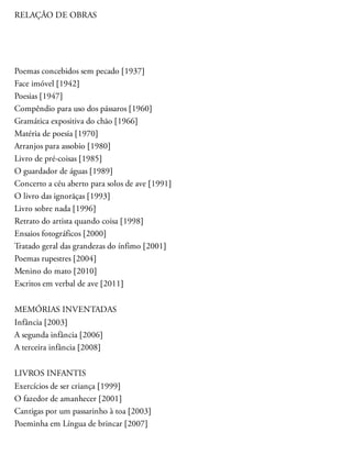 RELAÇÃO DE OBRAS
Poemas concebidos sem pecado [1937]
Face imóvel [1942]
Poesias [1947]
Compêndio para uso dos pássaros [1960]
Gramática expositiva do chão [1966]
Matéria de poesia [1970]
Arranjos para assobio [1980]
Livro de pré-coisas [1985]
O guardador de águas [1989]
Concerto a céu aberto para solos de ave [1991]
O livro das ignorãças [1993]
Livro sobre nada [1996]
Retrato do artista quando coisa [1998]
Ensaios fotográficos [2000]
Tratado geral das grandezas do ínfimo [2001]
Poemas rupestres [2004]
Menino do mato [2010]
Escritos em verbal de ave [2011]
MEMÓRIAS INVENTADAS
Infância [2003]
A segunda infância [2006]
A terceira infância [2008]
LIVROS INFANTIS
Exercícios de ser criança [1999]
O fazedor de amanhecer [2001]
Cantigas por um passarinho à toa [2003]
Poeminha em Língua de brincar [2007]
 