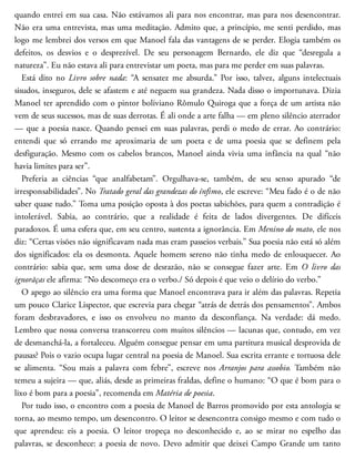 quando entrei em sua casa. Não estávamos ali para nos encontrar, mas para nos desencontrar.
Não era uma entrevista, mas uma meditação. Admito que, a princípio, me senti perdido, mas
logo me lembrei dos versos em que Manoel fala das vantagens de se perder. Elogia também os
de​feitos, os desvios e o desprezível. De seu personagem Bernardo, ele diz que “desregula a
natureza”. Eu não estava ali para entrevistar um poeta, mas para me perder em suas palavras.
Está dito no Livro sobre nada: “A sensatez me ab​surda.” Por isso, talvez, alguns intelectuais
sisudos, inseguros, dele se afastem e até neguem sua grandeza. Nada disso o importunava. Dizia
Manoel ter aprendido com o pintor boliviano Rômulo Quiroga que a força de um artista não
vem de seus sucessos, mas de suas derrotas. É ali onde a arte falha — em pleno silêncio aterrador
— que a poesia nasce. Quando pensei em suas palavras, perdi o medo de errar. Ao contrário:
entendi que só errando me aproximaria de um poeta e de uma poesia que se definem pela
desfiguração. Mesmo com os cabelos brancos, Manoel ainda vivia uma infância na qual “não
havia limites para ser”.
Preferia as ciências “que analfabetam”. Orgulhava-se, também, de seu senso apurado “de
irresponsabilidades”. No Tratado geral das grandezas do ínfimo, ele escreve: “Meu fado é o de não
saber quase tudo.” Toma uma posição oposta à dos poetas sabichões, para quem a contradição é
intolerável. Sabia, ao contrário, que a realidade é feita de lados divergentes. De difíceis
paradoxos. É uma esfera que, em seu centro, sustenta a ignorância. Em Menino do mato, ele nos
diz: “Certas visões não significavam nada mas eram passeios verbais.” Sua poesia não está só além
dos significados: ela os desmonta. Aquele homem sereno não tinha medo de enlouquecer. Ao
contrário: sabia que, sem uma dose de desrazão, não se consegue fazer arte. Em O livro das
ignorãças ele afirma: “No descomeço era o verbo./ Só depois é que veio o delírio do verbo.”
O apego ao silêncio era uma forma que Manoel encontrava para ir além das palavras. Repetia
um pouco Clarice Lispector, que escrevia para chegar “atrás de detrás dos pensamentos”. Ambos
foram desbravadores, e isso os envolveu no manto da desconfiança. Na ver​dade: dá medo.
Lembro que nossa conversa transcorreu com muitos silêncios — lacunas que, contudo, em vez
de desmanchá-la, a fortaleceu. Alguém consegue pensar em uma partitura musical desprovida de
pausas? Pois o vazio ocupa lugar central na poesia de Manoel. Sua escrita errante e tortuosa dele
se alimenta. “Sou mais a palavra com febre”, escreve nos Arranjos para assobio. Também não
temeu a sujeira — que, aliás, desde as primeiras fraldas, define o humano: “O que é bom para o
lixo é bom para a poesia”, recomenda em Matéria de poesia.
Por tudo isso, o encontro com a poesia de Manoel de Barros promovido por esta antologia se
torna, ao mesmo tempo, um desencontro. O leitor se desencontra consigo mesmo e com tudo o
que aprendeu: eis a poesia. O leitor tropeça no desconhecido e, ao se mirar no espelho das
palavras, se desconhece: a poesia de novo. Devo admitir que deixei Campo Grande um tanto
 