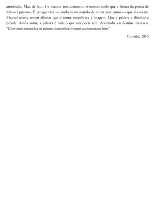 atordoado. Mas, de fato: é o mesmo atordoamento, o mesmo abalo que a leitura da poesia de
Manoel provoca. É porque erra — também no sentido de andar sem rumo — que ela acerta.
Manoel nunca temeu afirmar que o nome empobrece a imagem. Que a palavra a diminui e
prende. Ainda assim, a palavra é tudo o que um poeta tem. Aceitando seu destino, escreveu:
“Com esses exercícios os nossos/ desconhecimentos aumentaram bem.”
Curitiba, 2015
 