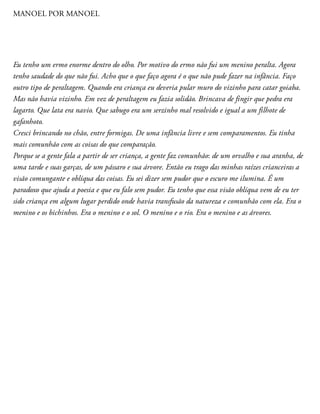 MANOEL POR MANOEL
Eu tenho um ermo enorme dentro do olho. Por motivo do ermo não fui um menino peralta. Agora
tenho saudade do que não fui. Acho que o que faço agora é o que não pude fazer na infância. Faço
outro tipo de peraltagem. Quando era criança eu deveria pular muro do vizinho para catar goiaba.
Mas não havia vizinho. Em vez de peraltagem eu fazia solidão. Brincava de fingir que pedra era
lagarto. Que lata era navio. Que sabugo era um serzinho mal resolvido e igual a um filhote de
gafanhoto.
Cresci brincando no chão, entre formigas. De uma infância livre e sem comparamentos. Eu tinha
mais comunhão com as coisas do que comparação.
Porque se a gente fala a partir de ser criança, a gente faz comunhão: de um orvalho e sua aranha, de
uma tarde e suas garças, de um pássaro e sua árvore. Então eu trago das minhas raízes crianceiras a
visão comungante e oblíqua das coisas. Eu sei dizer sem pudor que o escuro me ilumina. É um
paradoxo que ajuda a poesia e que eu falo sem pudor. Eu tenho que essa visão oblíqua vem de eu ter
sido criança em algum lugar perdido onde havia transfusão da natureza e comunhão com ela. Era o
menino e os bichinhos. Era o menino e o sol. O menino e o rio. Era o menino e as árvores.
 