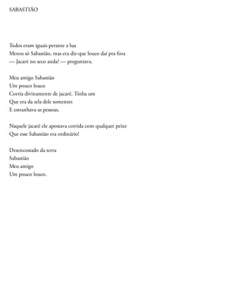SABASTIÃO
Todos eram iguais perante a lua
Menos só Sabastião, mas era diz-que louco daí pra fora
— Jacaré no seco anda? — preguntava.
Meu amigo Sabastião
Um pouco louco
Corria divinamente de jacaré. Tinha um
Que era da sela dele somentes
E estranhava as pessoas.
Naquele jacaré ele apostava corrida com qualquer peixe
Que esse Sabastião era ordinário!
Desencostado da terra
Sabastião
Meu amigo
Um pouco louco.
 
