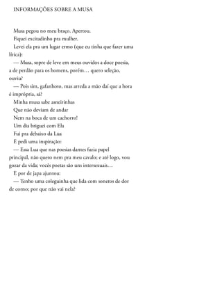 INFORMAÇÕES SOBRE A MUSA
Musa pegou no meu braço. Apertou.
Fiquei excitadinho pra mulher.
Levei ela pra um lugar ermo (que eu tinha que fazer uma
lírica):
— Musa, sopre de leve em meus ouvidos a doce poesia,
a de perdão para os homens, porém… quero seleção,
ouviu?
— Pois sim, gafanhoto, mas arreda a mão daí que a hora
é imprópria, sá?
Minha musa sabe asneirinhas
Que não deviam de andar
Nem na boca de um cachorro!
Um dia briguei com Ela
Fui pra debaixo da Lua
E pedi uma inspiração:
— Essa Lua que nas poesias dantes fazia papel
principal, não quero nem pra meu cavalo; e até logo, vou
gozar da vida; vocês poetas são uns intersexuais…
E por de japa ajuntou:
— Tenho uma coleguinha que lida com sonetos de dor
de corno; por que não vai nela?
 