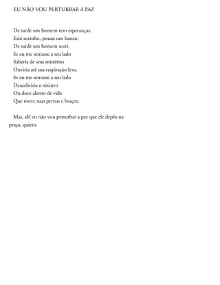 EU NÃO VOU PERTURBAR A PAZ
De tarde um homem tem esperanças.
Está sozinho, possui um banco.
De tarde um homem sorri.
Se eu me sentasse a seu lado
Saberia de seus mistérios
Ouviria até sua respiração leve.
Se eu me sentasse a seu lado
Descobriria o sinistro
Ou doce alento de vida
Que move suas pernas e braços.
Mas, ah! eu não vou perturbar a paz que ele depôs na
praça, quieto.
 