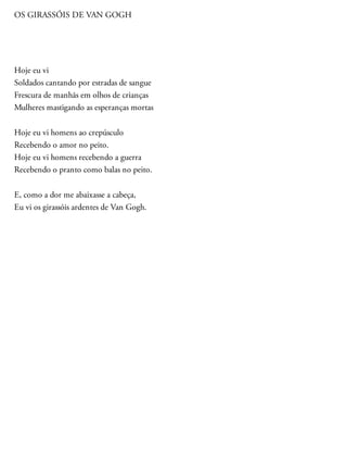 OS GIRASSÓIS DE VAN GOGH
Hoje eu vi
Soldados cantando por estradas de sangue
Frescura de manhãs em olhos de crianças
Mulheres mastigando as esperanças mortas
Hoje eu vi homens ao crepúsculo
Recebendo o amor no peito.
Hoje eu vi homens recebendo a guerra
Recebendo o pranto como balas no peito.
E, como a dor me abaixasse a cabeça,
Eu vi os girassóis ardentes de Van Gogh.
 