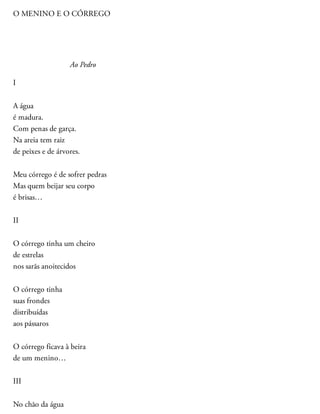 O MENINO E O CÓRREGO
Ao Pedro
I
A água
é madura.
Com penas de garça.
Na areia tem raiz
de peixes e de árvores.
Meu córrego é de sofrer pedras
Mas quem beijar seu corpo
é brisas…
II
O córrego tinha um cheiro
de estrelas
nos sarãs anoitecidos
O córrego tinha
suas frondes
distribuídas
aos pássaros
O córrego ficava à beira
de um menino…
III
No chão da água
 