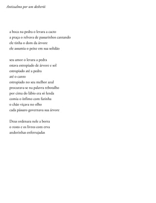 Antissalmo por um desherói
a boca na pedra o levara a cacto
a praça o relvava de passarinhos cantando
ele tinha o dom da árvore
ele assumia o peixe em sua solidão
seu amor o levara a pedra
estava estropiado de árvore e sol
estropiado até a pedra
até o canto
estropiado no seu melhor azul
procurava-se na palavra rebotalho
por cima do lábio era só lenda
comia o ínfimo com farinha
o chão viçava no olho
cada pássaro governava sua árvore
Deus ordenara nele a borra
o rosto e os livros com erva
andorinhas enferrujadas
 