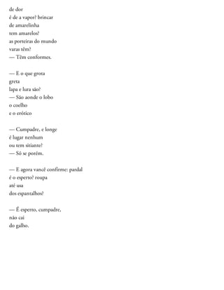 de dor
é de a vapor? brincar
de amarelinha
tem amarelos?
as porteiras do mundo
varas têm?
— Têm conformes.
— E o que grota
greta
lapa e lura são?
— São aonde o lobo
o coelho
e o erótico
— Cumpadre, e longe
é lugar nenhum
ou tem sitiante?
— Só se porém.
— E agora vancê confirme: pardal
é o esperto? roupa
até usa
dos espantalhos?
— É esperto, cumpadre,
não cai
do galho.
 