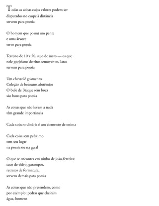 Todas as coisas cujos valores podem ser
disputados no cuspe à distância
servem para poesia
O homem que possui um pente
e uma árvore
serve para poesia
Terreno de 10 x 20, sujo de mato — os que
nele gorjeiam: detritos semoventes, latas
servem para poesia
Um chevrolé gosmento
Coleção de besouros abstêmios
O bule de Braque sem boca
são bons para poesia
As coisas que não levam a nada
têm grande importância
Cada coisa ordinária é um elemento de estima
Cada coisa sem préstimo
tem seu lugar
na poesia ou na geral
O que se encontra em ninho de joão-ferreira:
caco de vidro, garampos,
retratos de formatura,
servem demais para poesia
As coisas que não pretendem, como
por exemplo: pedras que cheiram
água, homens
 