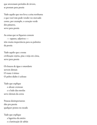 que atravessam períodos de árvore,
se prestam para poesia
Tudo aquilo que nos leva a coisa nenhuma
e que você não pode vender no mercado
como, por exemplo, o coração verde
dos pássaros,
serve para poesia
As coisas que os líquenes comem
— sapatos, adjetivos —
têm muita importância para os pulmões
da poesia
Tudo aquilo que a nossa
civilização rejeita, pisa e mija em cima,
serve para poesia
Os loucos de água e estandarte
servem demais
O traste é ótimo
O pobre-diabo é colosso
Tudo que explique
o alicate cremoso
e o lodo das estrelas
serve demais da conta
Pessoas desimportantes
dão pra poesia
qualquer pessoa ou escada
Tudo que explique
a lagartixa da esteira
e a laminação de sabiás
 