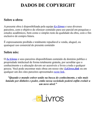 DADOS DE COPYRIGHT
Sobre a obra:
A presente obra é disponibilizada pela equipe Le Livros e seus diversos
parceiros, com o objetivo de oferecer conteúdo para uso parcial em pesquisas e
estudos acadêmicos, bem como o simples teste da qualidade da obra, com o fim
exclusivo de compra futura.
É expressamente proibida e totalmente repudíavel a venda, aluguel, ou
quaisquer uso comercial do presente conteúdo
Sobre nós:
O Le Livros e seus parceiros disponibilizam conteúdo de dominio publico e
propriedade intelectual de forma totalmente gratuita, por acreditar que o
conhecimento e a educação devem ser acessíveis e livres a toda e qualquer
pessoa. Você pode encontrar mais obras em nosso site: LeLivros.link ou em
qualquer um dos sites parceiros apresentados neste link.
"Quando o mundo estiver unido na busca do conhecimento, e não mais
lutando por dinheiro e poder, então nossa sociedade poderá enfim evoluir a
um novo nível."
 