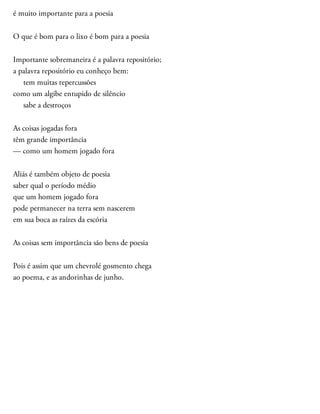 é muito importante para a poesia
O que é bom para o lixo é bom para a poesia
Importante sobremaneira é a palavra repositório;
a palavra repositório eu conheço bem:
tem muitas repercussões
como um algibe entupido de silêncio
sabe a destroços
As coisas jogadas fora
têm grande importância
— como um homem jogado fora
Aliás é também objeto de poesia
saber qual o período médio
que um homem jogado fora
pode permanecer na terra sem nascerem
em sua boca as raízes da escória
As coisas sem importância são bens de poesia
Pois é assim que um chevrolé gosmento chega
ao poema, e as andorinhas de junho.
 