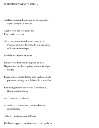 O ABANDONO (PARTE FINAL)
A cidade mancava de uma rua até certo ponto;
depois os cupins a comiam
A gente vivia por fora como asa
Rã se media na pedra
Ali, eu me atrapalhava de mato como se ele
invadisse as ruínas de minha boca e a enchesse
de frases com morcegos
Saudade me urinava na perna
Um moço de fora criava um peixe na mão
Na parte seca do olho, a paisagem tinha formigas
mortas
Eu era sempre morto de lado com a cabeça virada
pro mar e umas gramas de borboletas amarelas
Estadistas gastavam nos coretos frases furadas,
já com vareja no ânus
A terra era santa e adubada
As mulheres tratavam-nos com uma bundura
extraordinária
Tudo se resolvia com cambalhotas
Um homem pegava, para fazer seu retrato, pedaços
 