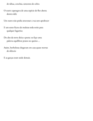 de tábua, conchas, sementes de cobra
O outro capengava de uma espécie de flor aberta
dentro dele
Um outro não podia atravessar a rua sem apodrecer
E um sexto ficava de muletas toda noite para
qualquer lagartixa
Do alto da torre dizia o poeta: eu faço uma
palavra equilibrar pratos no queixo…
Assim, borboletas chegavam em casa quase mortas
de silêncio
E as garças eram tarde demais.
 